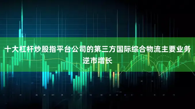十大杠杆炒股指平台公司的第三方国际综合物流主要业务逆市增长