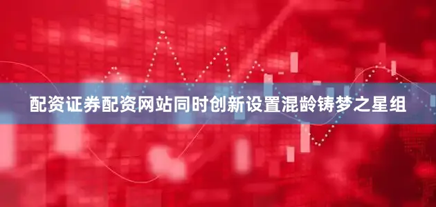 配资证券配资网站同时创新设置混龄铸梦之星组