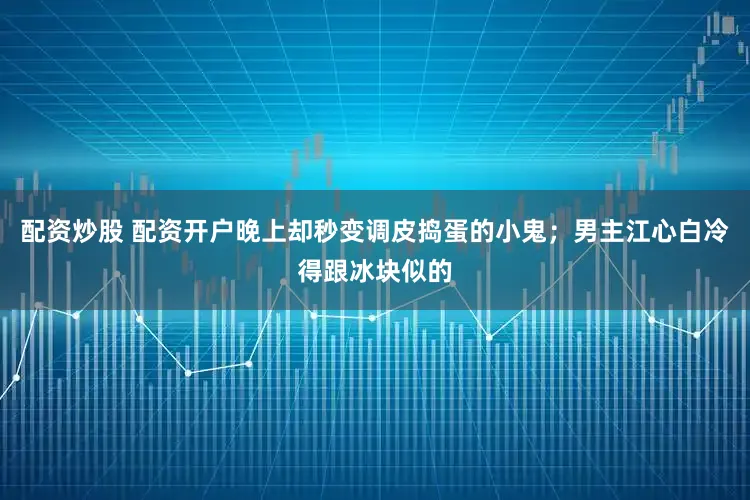 配资炒股 配资开户晚上却秒变调皮捣蛋的小鬼；男主江心白冷得跟冰块似的