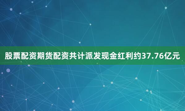 股票配资期货配资共计派发现金红利约37.76亿元