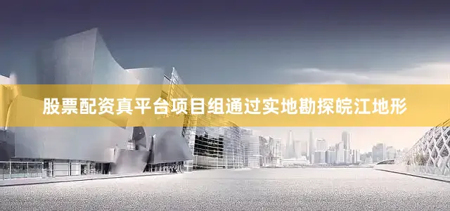 股票配资真平台项目组通过实地勘探皖江地形