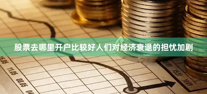 股票去哪里开户比较好人们对经济衰退的担忧加剧